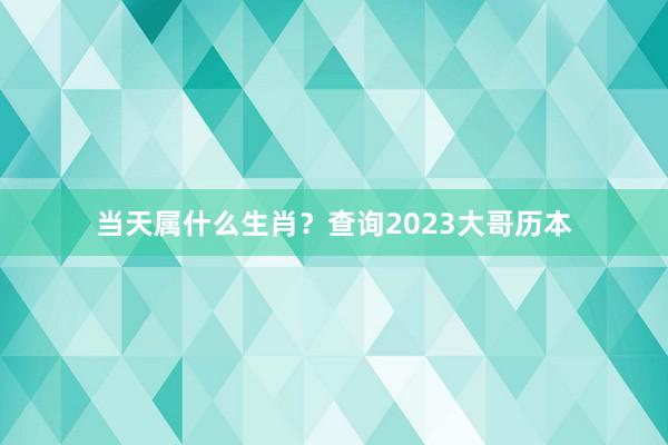 当天属什么生肖？查询2023大哥历本