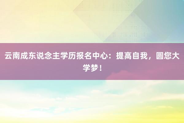 云南成东说念主学历报名中心：提高自我，圆您大学梦！
