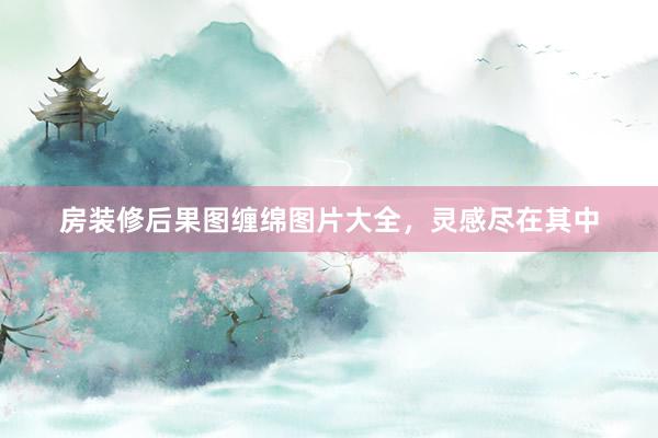 房装修后果图缠绵图片大全，灵感尽在其中
