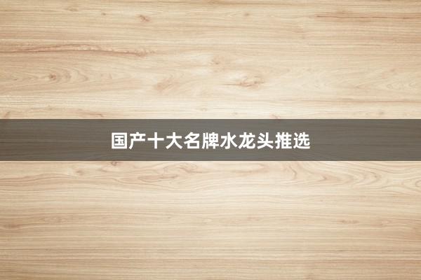 国产十大名牌水龙头推选