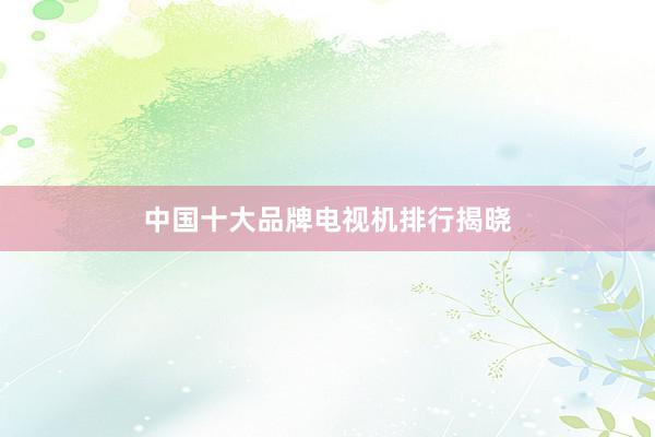 中国十大品牌电视机排行揭晓