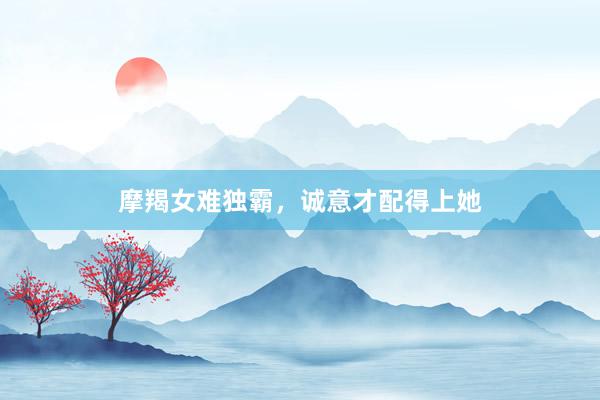 摩羯女难独霸，诚意才配得上她