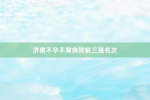 济南不孕不育病院前三强名次